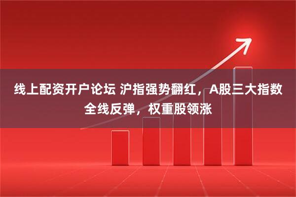 线上配资开户论坛 沪指强势翻红，A股三大指数全线反弹，权重股领涨
