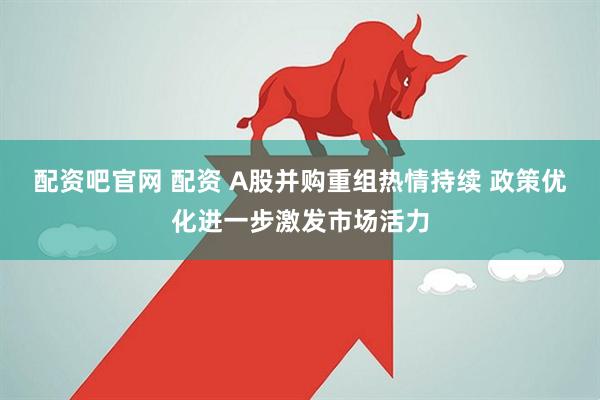 配资吧官网 配资 A股并购重组热情持续 政策优化进一步激发市场活力