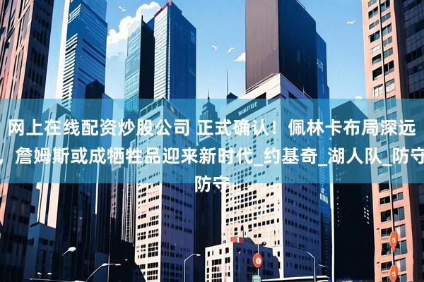 网上在线配资炒股公司 正式确认！佩林卡布局深远，詹姆斯或成牺牲品迎来新时代_约基奇_湖人队_防守