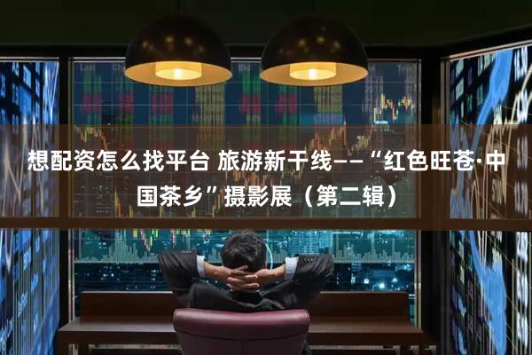 想配资怎么找平台 旅游新干线——“红色旺苍·中国茶乡”摄影展（第二辑）
