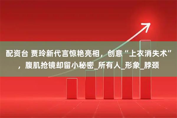 配资台 贾玲新代言惊艳亮相，创意“上衣消失术”，腹肌抢镜却留小秘密_所有人_形象_脖颈