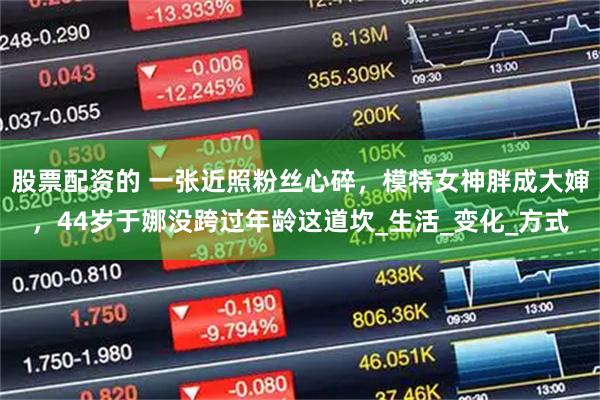 股票配资的 一张近照粉丝心碎，模特女神胖成大婶，44岁于娜没跨过年龄这道坎_生活_变化_方式