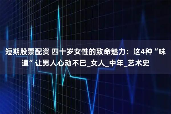 短期股票配资 四十岁女性的致命魅力：这4种“味道”让男人心动不已_女人_中年_艺术史
