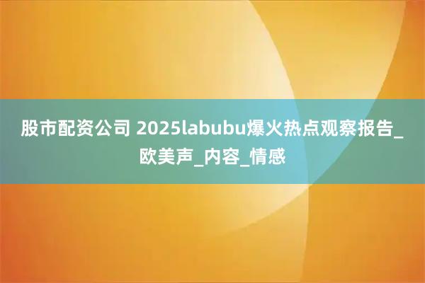 股市配资公司 2025labubu爆火热点观察报告_欧美声_内容_情感