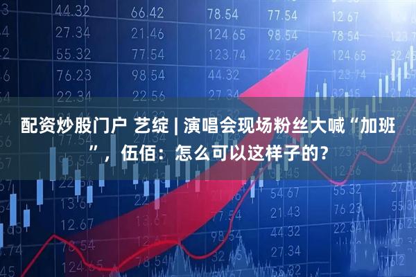 配资炒股门户 艺绽 | 演唱会现场粉丝大喊“加班”，伍佰：怎么可以这样子的？