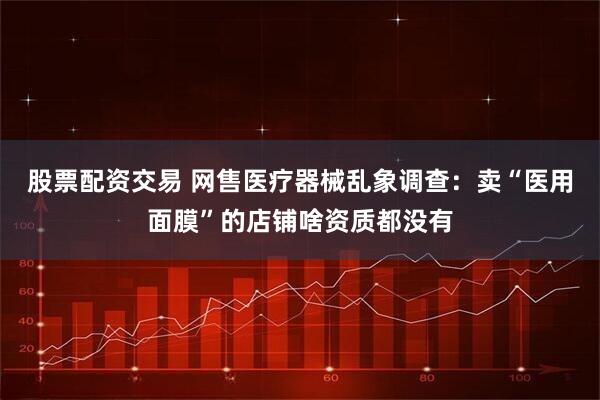 股票配资交易 网售医疗器械乱象调查：卖“医用面膜”的店铺啥资质都没有