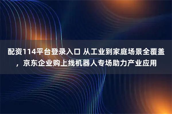 配资114平台登录入口 从工业到家庭场景全覆盖，京东企业购上线机器人专场助力产业应用