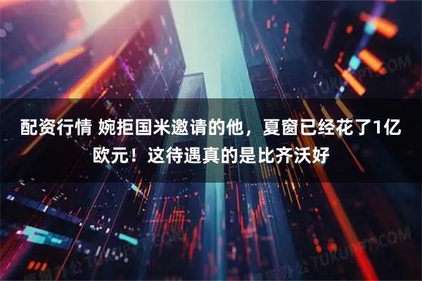 配资行情 婉拒国米邀请的他，夏窗已经花了1亿欧元！这待遇真的是比齐沃好