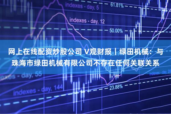网上在线配资炒股公司 V观财报｜绿田机械：与珠海市绿田机械有限公司不存在任何关联关系