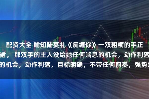 配资大全 喻知陆宴礼《痴缠你》一双粗粝的手正有些粗暴地撕扯她的衣裙。 那双手的主人没给她任何喘息的机会,动作利落,目标明确,不带任何前奏,强势地亲吻她。