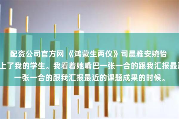 配资公司官方网 《鸿蒙生两仪》司晨雅安婉怡 我德高望重，但是爱上了我的学生。我看着她嘴巴一张一合的跟我汇报最近的课题成果的时候。