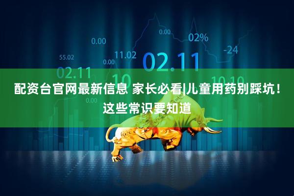 配资台官网最新信息 家长必看|儿童用药别踩坑！这些常识要知道