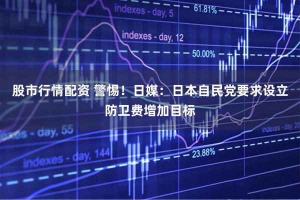 股市行情配资 警惕！日媒：日本自民党要求设立防卫费增加目标