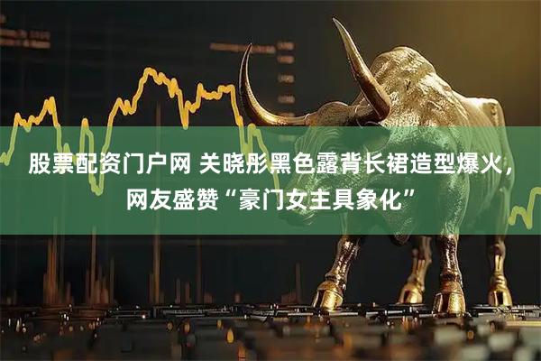股票配资门户网 关晓彤黑色露背长裙造型爆火，网友盛赞“豪门女主具象化”