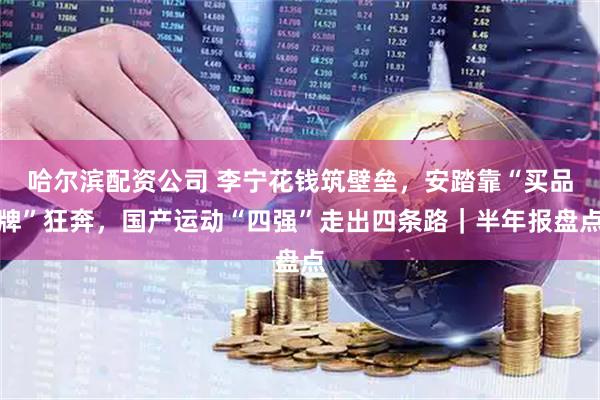 哈尔滨配资公司 李宁花钱筑壁垒，安踏靠“买品牌”狂奔，国产运动“四强”走出四条路｜半年报盘点